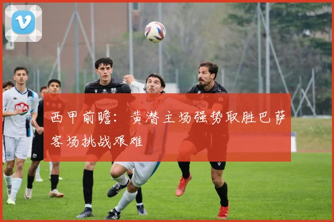 西甲前瞻：黄潜主场强势取胜巴萨客场挑战艰难