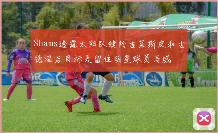 Shams透露太阳队续约吉莱斯皮和古德温后目标是留住明星球员马威