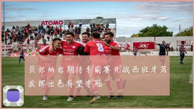 贝尔纳尔期待季前赛开战西班牙若发挥出色有望夺冠