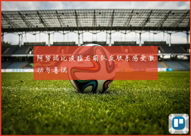 阿努诺比谈猛龙前队友联系感受激动与喜悦
