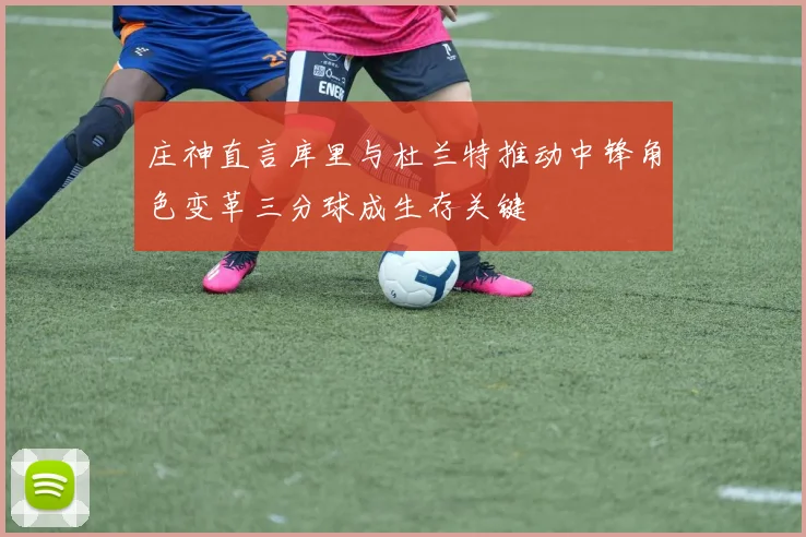 庄神直言库里与杜兰特推动中锋角色变革三分球成生存关键