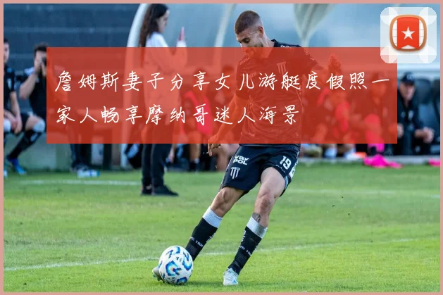 詹姆斯妻子分享女儿游艇度假照一家人畅享摩纳哥迷人海景