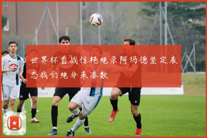 世界杯首战惊艳绝杀阿玛德坚定表态我们绝非来凑数