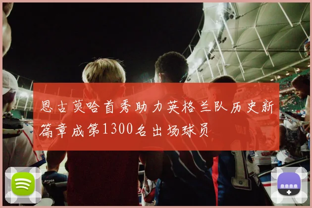 恩古莫哈首秀助力英格兰队历史新篇章成第1300名出场球员