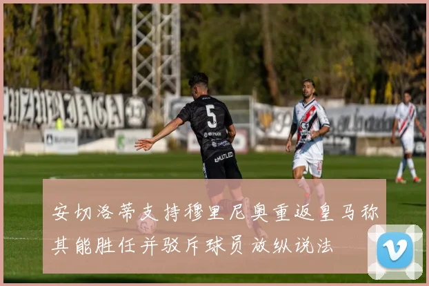 安切洛蒂支持穆里尼奥重返皇马称其能胜任并驳斥球员放纵说法
