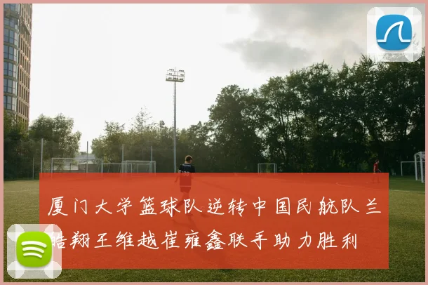 厦门大学篮球队逆转中国民航队兰皓翔王维越崔雍鑫联手助力胜利