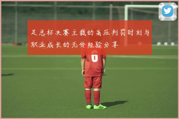足总杯决赛主裁的高压判罚时刻与职业成长的无价经验分享