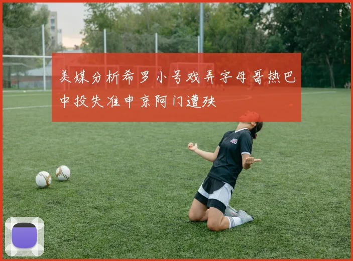 美媒分析希罗小号戏弄字母哥热巴中投失准申京阿门遭殃