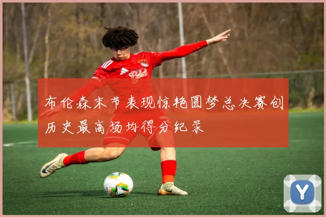 布伦森末节表现惊艳圆梦总决赛创历史最高场均得分纪录