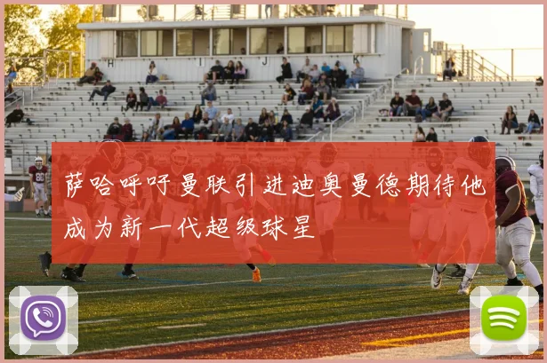 萨哈呼吁曼联引进迪奥曼德期待他成为新一代超级球星