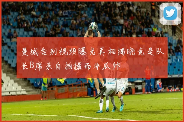 曼城告别视频曝光真相揭晓竟是队长B席亲自拍摄而非瓜帅