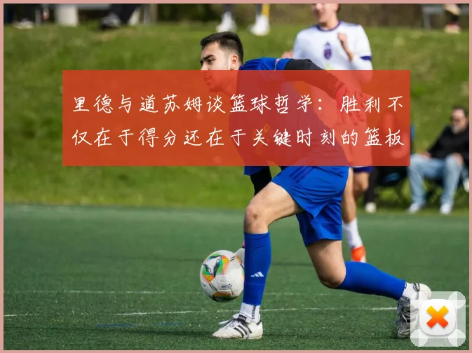 里德与道苏姆谈篮球哲学：胜利不仅在于得分还在于关键时刻的篮板球