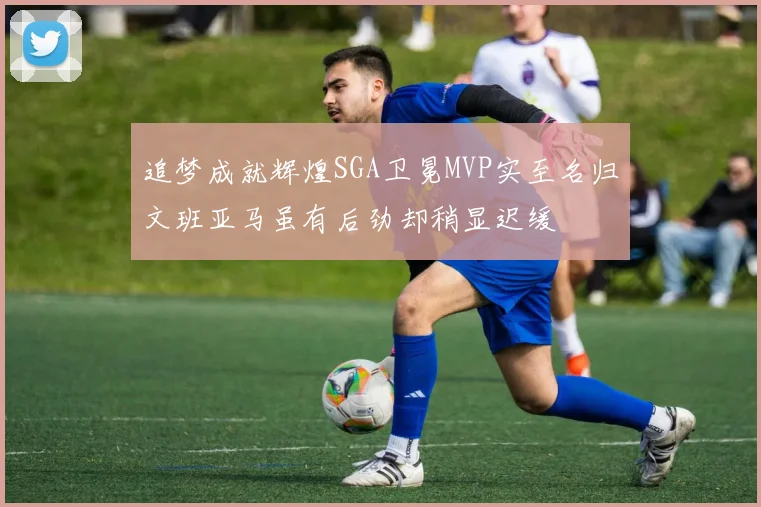 追梦成就辉煌SGA卫冕MVP实至名归文班亚马虽有后劲却稍显迟缓