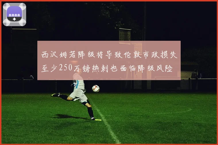 西汉姆若降级将导致伦敦市政损失至少250万镑热刺也面临降级风险