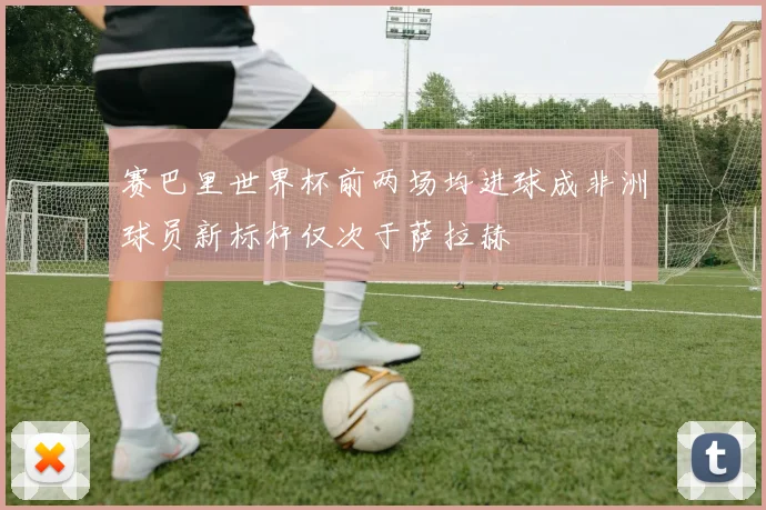赛巴里世界杯前两场均进球成非洲球员新标杆仅次于萨拉赫