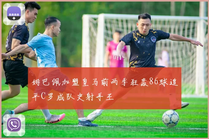 姆巴佩加盟皇马前两季狂轰86球追平C罗成队史射手王