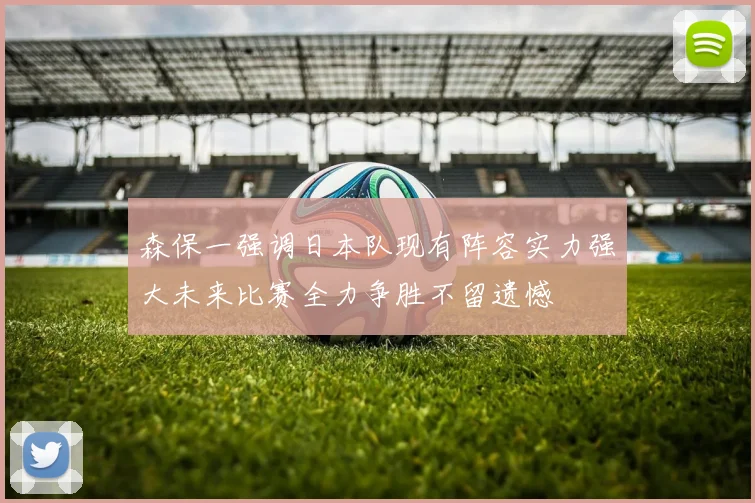 森保一强调日本队现有阵容实力强大未来比赛全力争胜不留遗憾