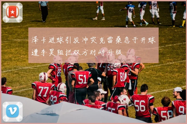 泽卡进球引发冲突克雷桑急于开球遭李昊阻拦双方对峙升级