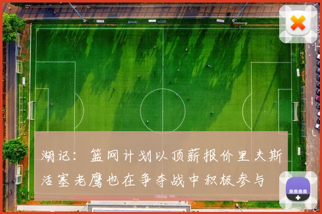 湖记：篮网计划以顶薪报价里夫斯活塞老鹰也在争夺战中积极参与