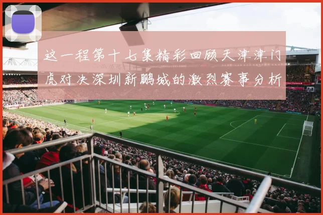 这一程第十七集精彩回顾天津津门虎对决深圳新鹏城的激烈赛事分析与亮点解读