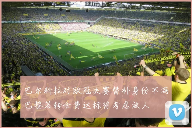 巴尔科拉对欧冠决赛替补身份不满巴黎若转会费达标将考虑放人