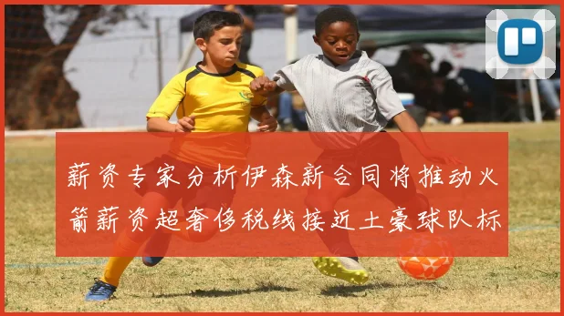 薪资专家分析伊森新合同将推动火箭薪资超奢侈税线接近土豪球队标准